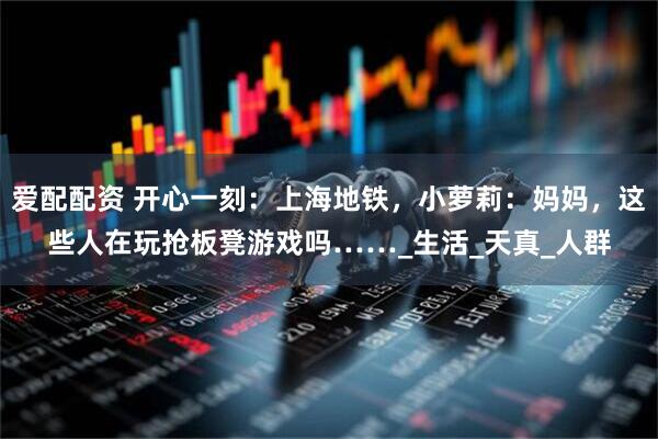爱配配资 开心一刻：上海地铁，小萝莉：妈妈，这些人在玩抢板凳游戏吗……_生活_天真_人群