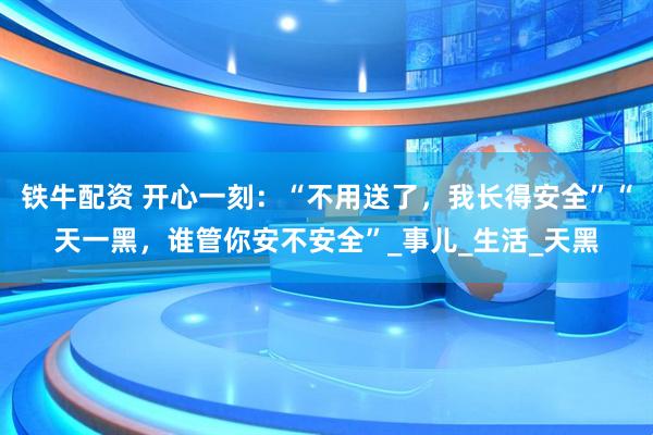 铁牛配资 开心一刻：“不用送了，我长得安全”“天一黑，谁管你安不安全”_事儿_生活_天黑