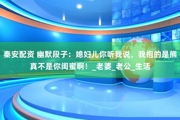 秦安配资 幽默段子：媳妇儿你听我说，我抱的是熊真不是你闺蜜啊！_老婆_老公_生活