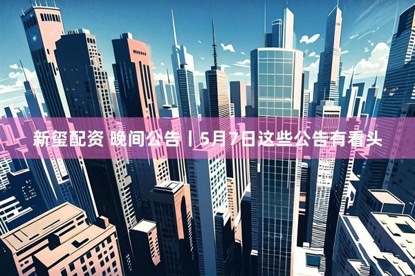 新玺配资 晚间公告丨5月7日这些公告有看头