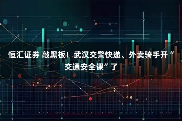 恒汇证券 敲黑板！武汉交警快递、外卖骑手开“交通安全课”了