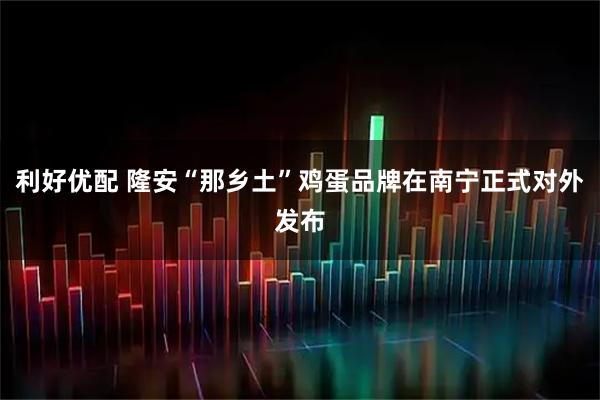 利好优配 隆安“那乡土”鸡蛋品牌在南宁正式对外发布