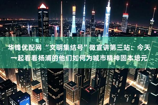 华锋优配网 “文明集结号”微宣讲第三站:今天一起看看杨浦的他们如何为城市精神固本培元