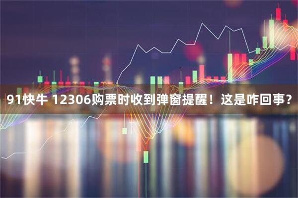 91快牛 12306购票时收到弹窗提醒！这是咋回事？