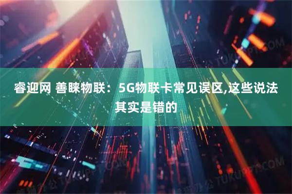 睿迎网 善睐物联：5G物联卡常见误区,这些说法其实是错的