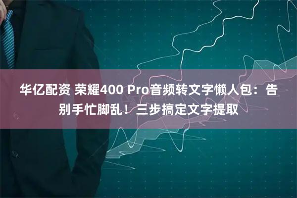 华亿配资 荣耀400 Pro音频转文字懒人包：告别手忙脚乱！三步搞定文字提取