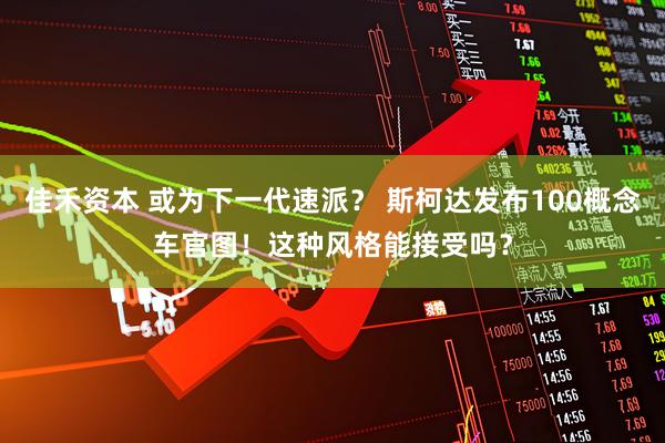 佳禾资本 或为下一代速派？ 斯柯达发布100概念车官图！这种风格能接受吗？