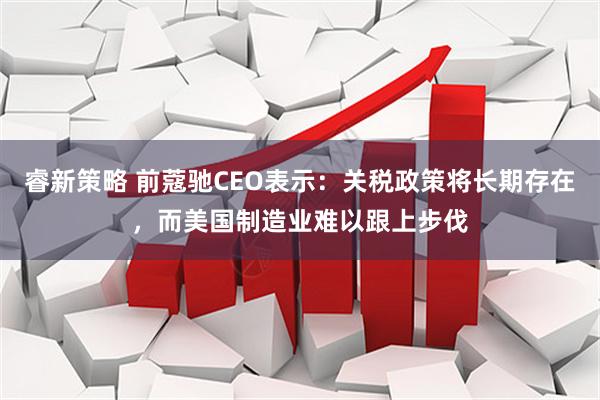 睿新策略 前蔻驰CEO表示：关税政策将长期存在，而美国制造业难以跟上步伐
