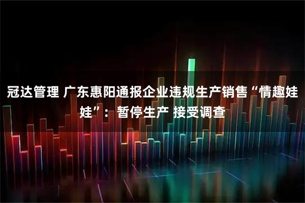 冠达管理 广东惠阳通报企业违规生产销售“情趣娃娃”：暂停生产 接受调查