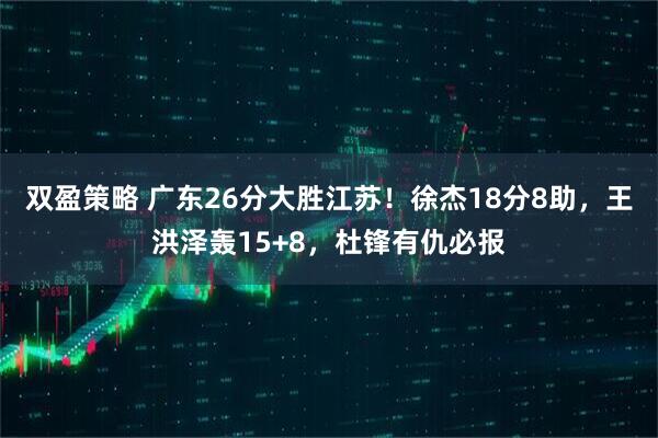 双盈策略 广东26分大胜江苏！徐杰18分8助，王洪泽轰15+8，杜锋有仇必报