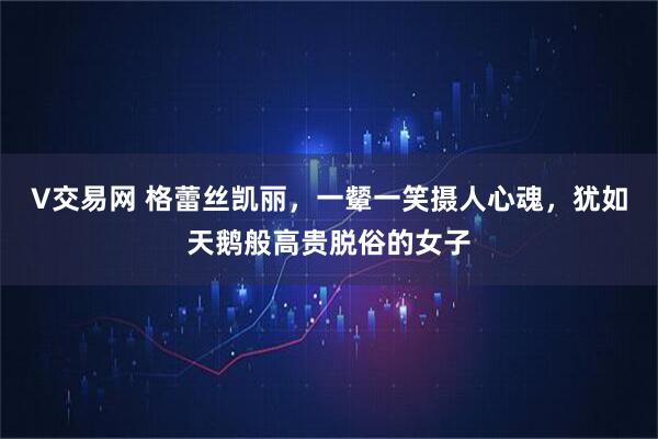 V交易网 格蕾丝凯丽，一颦一笑摄人心魂，犹如天鹅般高贵脱俗的女子