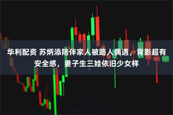 华利配资 苏炳添陪伴家人被路人偶遇，背影超有安全感，妻子生三娃依旧少女样