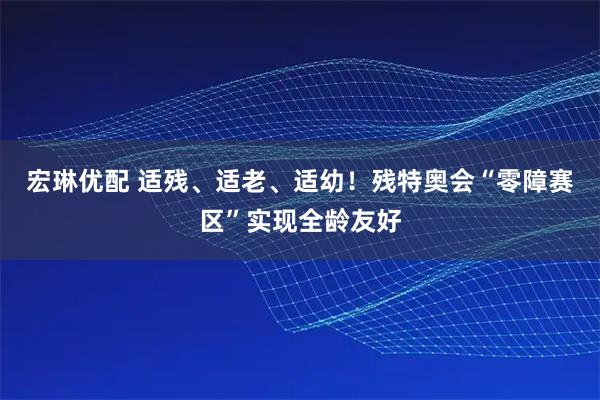 宏琳优配 适残、适老、适幼！残特奥会“零障赛区”实现全龄友好