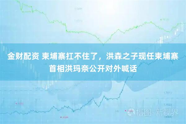 金财配资 柬埔寨扛不住了,洪森之子现任柬埔寨首相洪玛奈公开对外喊话