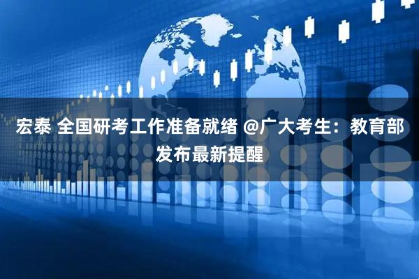 宏泰 全国研考工作准备就绪 @广大考生：教育部发布最新提醒