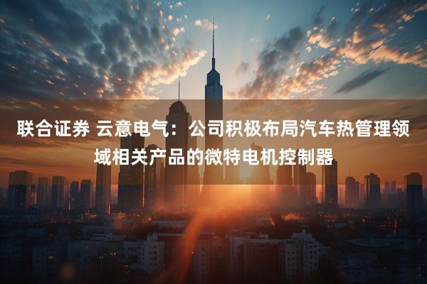 联合证券 云意电气：公司积极布局汽车热管理领域相关产品的微特电机控制器