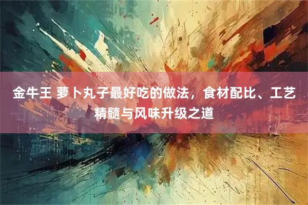 金牛王 萝卜丸子最好吃的做法，食材配比、工艺精髓与风味升级之道