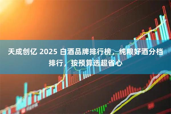天成创亿 2025 白酒品牌排行榜，纯粮好酒分档排行，按预算选超省心