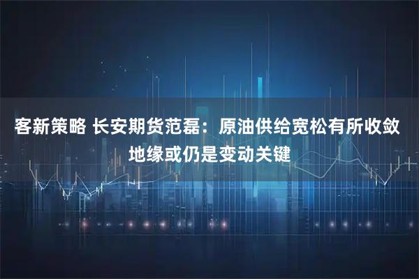 客新策略 长安期货范磊：原油供给宽松有所收敛 地缘或仍是变动关键