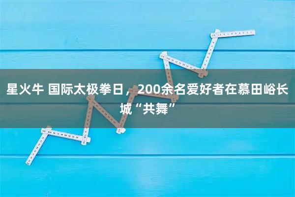 星火牛 国际太极拳日，200余名爱好者在慕田峪长城“共舞”