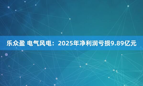 乐众盈 电气风电：2025年净利润亏损9.89亿元
