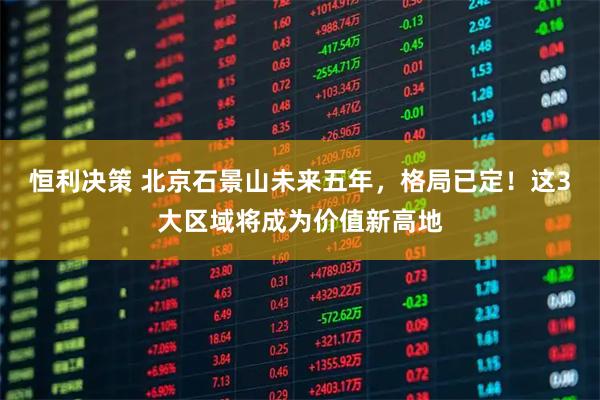 恒利决策 北京石景山未来五年，格局已定！这3大区域将成为价值新高地