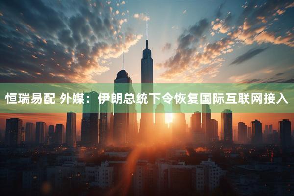 恒瑞易配 外媒：伊朗总统下令恢复国际互联网接入