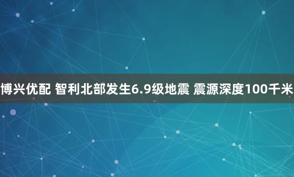 博兴优配 智利北部发生6.9级地震 震源深度100千米